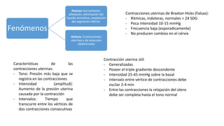 Fenómenos
Pasivos: borramiento,
dilatación, eliminación del
liquido amniótico, ampliación
del segmento inferior.
Activos: Contracciones
uterinas y de músculos
abdominales
Características de las
contracciones uterinas:
- Tono: Presión más baja que se
registra en las contracciones
- Intensidad (amplitud):
Aumento de la presión uterina
causada por la contracción
- Intervalos: Tiempo que
transcurre entre los vértices de
dos contracciones consecutivas
Contracciones uterinas de Braxton Hicks (Falsas):
- Ritmicas, indoloras, normales > 24 SDG
- Poca intensidad 10-15 mmHg
- Frecuencia baja (esporadicamente)
- No producen cambios en el cérvix
Contracción uterina útil
- Generalizadas
- Poseer el triple gradiente descendente
- Intensidad 25-45 mmHg sobre la basal
- Intervalo entre vértice de contracciones debe
oscilar 2-4 min
- Entre las contracciones la relajación del útero
debe ser completa hasta el tono normal
 