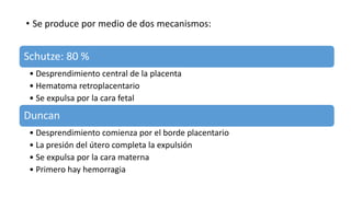 • Se produce por medio de dos mecanismos:
Schutze: 80 %
• Desprendimiento central de la placenta
• Hematoma retroplacentario
• Se expulsa por la cara fetal
Duncan
• Desprendimiento comienza por el borde placentario
• La presión del útero completa la expulsión
• Se expulsa por la cara materna
• Primero hay hemorragia
 
