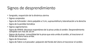Signos de desprendimiento
• Sangrado, reaparición de la dinámica uterina
• Signos corporales
- Signo de Schroeder: útero palpable a 3 cm, supraumbilical y lateralización a la derecha
- Signo de la perdida hemática
• Signos segmentarios
- Signo de Ahfeld: descenso espontáneo de la pinza unida al cordón. Desprendimiento
completo con más de 10 cm
- Signos de Kustner: inmovilidad de la pinza que esta unida al cordón, al traccionar el
fondo del útero hacia arriba.
- Signo de Strassman:
- Signo de Fabre o el pescador: palpación del fondo del útero al traccionar el cordón.
 