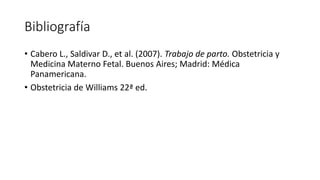 Bibliografía
• Cabero L., Saldivar D., et al. (2007). Trabajo de parto. Obstetricia y
Medicina Materno Fetal. Buenos Aires; Madrid: Médica
Panamericana.
• Obstetricia de Williams 22ª ed.
 