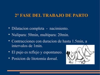 2° FASE DEL TRABAJO DE PARTO 
 Dilatacion completa - nacimiento. 
 Nulipara: 50min, multipara: 20min. 
 Contracciones con duracion de hasta 1.5min, a 
intervalos de 1min. 
 El pujo es reflejo y espontaneo. 
 Posicion de litotomia dorsal. 
 