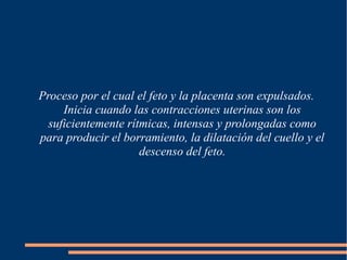 Proceso por el cual el feto y la placenta son expulsados. 
Inicia cuando las contracciones uterinas son los 
suficientemente rítmicas, intensas y prolongadas como 
para producir el borramiento, la dilatación del cuello y el 
descenso del feto. 
 