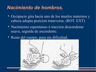 Nacimiento de hombros. 
 Occipucio gira hacia uno de los muslos maternos y 
cabeza adopta posicion transversa. (ROT. EXT) 
 Nacimiento espontaneo ó traccion descendente 
suave, seguida de ascendente. 
 Resto del cuerpo, pasa sin dificultad. 
 