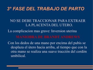 3° FASE DEL TRABAJO DE PARTO 
NO SE DEBE TRACCIONAR PARA EXTRAER 
LA PLACENTA DEL UTERO. 
La complicacion mas grave: Inversion uterina 
MANIOBRA DE BRANDT ANDREWS 
Con los dedos de una mano por encima del pubis se 
desplaza el útero hacia arriba, al tiempo que con la 
otra mano se realiza una suave tracción del cordón 
umbilical. 
 