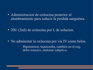  Administracion de oxitocina posterior al 
alumbramiento para reducir la perdida sanguinea. 
 20U (2ml) de oxitocina por L de solucion. 
 No administar la oxitocina por via IV como bolos. 
- Hipotension, taquicardia, cambios en el ecg, 
dolor toracico, malestar subjetivo. 
 