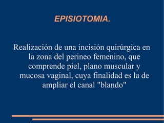 EPISIOTOMIA. 
Realización de una incisión quirúrgica en 
la zona del perineo femenino, que 
comprende piel, plano muscular y 
mucosa vaginal, cuya finalidad es la de 
ampliar el canal "blando" 
 