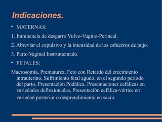 Indicaciones. 
 MATERNAS: 
1. Inminencia de desgarro Vulvo-Vagino-Perineal. 
2. Abreviar el expulsivo y la intensidad de los esfuerzos de pujo. 
3. Parto Vaginal Instrumentado. 
 FETALES: 
Macrosomía, Prematurez, Feto con Retardo del crecimiento 
intrauterino, Sufrimiento fetal agudo, en el segundo período 
del parto, Presentación Podálica, Presentaciones cefálicas en 
variedades deflexionadas, Presentación cefálica-vértice en 
variedad posterior o desprendimiento en sacra. 
 
