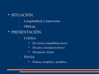  SITUACIÓN. 
- Longitudinal y transversa. 
- Oblicua. 
 PRESENTACIÓN. 
- Cefalica 
 De vertice (mandibula-torax) 
 De cara. (occipucio-dorso) 
 Sincipucio, frente. 
- Pelvica. 
 Franca, completa y podalica. 
 