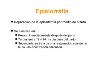 Episiorrafia 
Reparación de la episiotomía por medio de sutura 
Se clasifica en: 
Precoz: inmediatamente después del parto 
Tardía: entre 12 y 24 hrs después del parto 
Secundaria: se trata de una restauración cuando no 
hubo una cicatrización adecuada. 
 