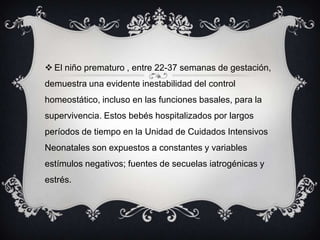  El niño prematuro , entre 22-37 semanas de gestación,
demuestra una evidente inestabilidad del control
homeostático, incluso en las funciones basales, para la
supervivencia. Estos bebés hospitalizados por largos
períodos de tiempo en la Unidad de Cuidados Intensivos
Neonatales son expuestos a constantes y variables
estímulos negativos; fuentes de secuelas iatrogénicas y
estrés.
 