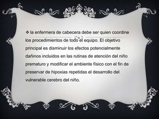  la enfermera de cabecera debe ser quien coordine
los procedimientos de todo el equipo. El objetivo
principal es disminuir los efectos potencialmente
dañinos incluidos en las rutinas de atención del niño
prematuro y modificar el ambiente físico con el fin de
preservar de hipoxias repetidas el desarrollo del
vulnerable cerebro del niño.
 