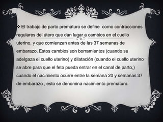  El trabajo de parto prematuro se define como contracciones
regulares del útero que dan lugar a cambios en el cuello
uterino, y que comienzan antes de las 37 semanas de
embarazo. Estos cambios son borramientos (cuando se
adelgaza el cuello uterino) y dilatación (cuando el cuello uterino
se abre para que el feto pueda entrar en el canal de parto,)
cuando el nacimiento ocurre entre la semana 20 y semanas 37
de embarazo , esto se denomina nacimiento prematuro.
 