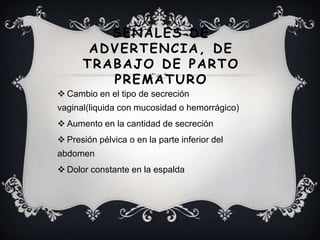 SEÑALES DE
ADVERTENCIA, DE
TRABAJO DE PARTO
PREMATURO
 Cambio en el tipo de secreción
vaginal(liquida con mucosidad o hemorrágico)
 Aumento en la cantidad de secreción
 Presión pélvica o en la parte inferior del
abdomen
 Dolor constante en la espalda
 