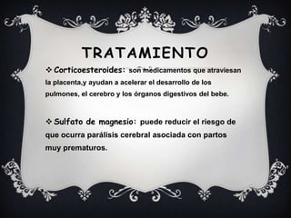 TRATAMIENTO
 Corticoesteroides: son medicamentos que atraviesan
la placenta,y ayudan a acelerar el desarrollo de los
pulmones, el cerebro y los órganos digestivos del bebe.
 Sulfato de magnesio: puede reducir el riesgo de
que ocurra parálisis cerebral asociada con partos
muy prematuros.
 