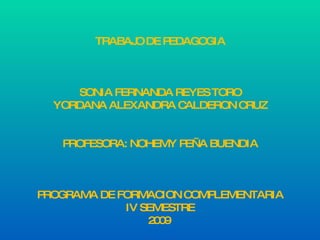 TRABAJO DE PEDAGOGIA SONIA FERNANDA REYES TORO YORDANA ALEXANDRA CALDERON CRUZ PROFESORA: NOHEMY PEÑA BUENDIA PROGRAMA DE FORMACION COMPLEMENTARIA IV SEMESTRE 2009  