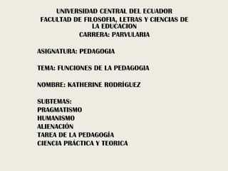 UNIVERSIDAD CENTRAL DEL ECUADOR
FACULTAD DE FILOSOFIA, LETRAS Y CIENCIAS DE
LA EDUCACION
CARRERA: PARVULARIA
ASIGNATURA: PEDAGOGIA
TEMA: FUNCIONES DE LA PEDAGOGIA
NOMBRE: KATHERINE RODRÍGUEZ
SUBTEMAS:
PRAGMATISMO
HUMANISMO
ALIENACIÓN
TAREA DE LA PEDAGOGÍA
CIENCIA PRÁCTICA Y TEORICA
 