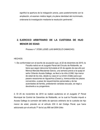 significó la apertura de la indagación previa, para posteriormente con la
ampliación, el examen médico legal y la plena identidad del incriminado,
ordenarse la investigación mediante la resolución pertinente”.
2. EJERCICO ARBITRARIO DE LA CUSTODIA DE HIJO
MENOR DE EDAD:
Proceso n.º 37295 (JOSÉ LUIS BARCELÓ CAMACHO)
HECHOS:
1. De conformidad con el escrito de acusación que, el 22 de diciembre de 2010, la
Fiscalía radicó en el Juzgado Penal del Circuito de Roldanillo, se
tiene que según denuncia formulada el 24 de agosto de ese año por
Mónica Marcela Marulanda García, una semana previa a la queja el
señor Orlando Acosta Gallego, se llevó a la niña LCAM, hija menor
de edad de los dos, desde su casa en La Unión (Valle) para que
pasara vacaciones en Aguachica (Cesar) y, transcurridos los plazos
convenidos, a pesar de requerimientos personales y de las
autoridades de familia, pretextando variadas excusas, se negó a
devolverla a su progenitora.
2. El 25 de noviembre de 2010 se realizó audiencia en el Juzgado 2º Penal
Municipal de Control de Garantías de Roldanillo, en la cual la Fiscalía imputó a
Acosta Gallego la comisión del delito de ejercicio arbitrario de la custodia de hijo
menor de edad, previsto en el artículo 230 A del Código Penal, que fuera
adicionado por el artículo 7º de la Ley 890 del 2004 (folio
 