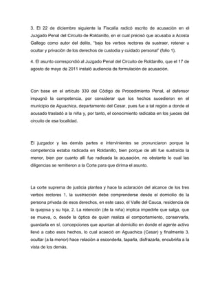 3. El 22 de diciembre siguiente la Fiscalía radicó escrito de acusación en el
Juzgado Penal del Circuito de Roldanillo, en el cual precisó que acusaba a Acosta
Gallego como autor del delito, “bajo los verbos rectores de sustraer, retener u
ocultar y privación de los derechos de custodia y cuidado personal” (folio 1).
4. El asunto correspondió al Juzgado Penal del Circuito de Roldanillo, que el 17 de
agosto de mayo de 2011 instaló audiencia de formulación de acusación.
Con base en el artículo 339 del Código de Procedimiento Penal, el defensor
impugnó la competencia, por considerar que los hechos sucedieron en el
municipio de Aguachica, departamento del Cesar, pues fue a tal región a donde el
acusado trasladó a la niña y, por tanto, el conocimiento radicaba en los jueces del
circuito de esa localidad.
El juzgador y las demás partes e intervinientes se pronunciaron porque la
competencia estaba radicada en Roldanillo, bien porque de allí fue sustraída la
menor, bien por cuanto allí fue radicada la acusación, no obstante lo cual las
diligencias se remitieron a la Corte para que dirima el asunto.
La corte suprema de justicia plantea y hace la aclaración del alcance de los tres
verbos rectores 1. la sustracción debe comprenderse desde el domicilio de la
persona privada de esos derechos, en este caso, el Valle del Cauca, residencia de
la quejosa y su hija, 2. La retención (de la niña) implica impedirle que salga, que
se mueva, o, desde la óptica de quien realiza el comportamiento, conservarla,
guardarla en sí, concepciones que apuntan al domicilio en donde el agente activo
llevó a cabo esos hechos, lo cual acaeció en Aguachica (Cesar) y finalmente 3.
ocultar (a la menor) hace relación a esconderla, taparla, disfrazarla, encubrirla a la
vista de los demás.
 