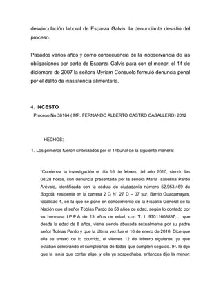 desvinculación laboral de Esparza Galvis, la denunciante desistió del
proceso.
Pasados varios años y como consecuencia de la inobservancia de las
obligaciones por parte de Esparza Galvis para con el menor, el 14 de
diciembre de 2007 la señora Myriam Consuelo formuló denuncia penal
por el delito de inasistencia alimentaria.
4. INCESTO
Proceso No 38164 ( MP. FERNANDO ALBERTO CASTRO CABALLERO) 2012
HECHOS:
1. Los primeros fueron sintetizados por el Tribunal de la siguiente manera:
“Comienza la investigación el día 16 de febrero del año 2010, siendo las
08:28 horas, con denuncia presentada por la señora María Isabelina Pardo
Arévalo, identificada con la cédula de ciudadanía número 52.953.469 de
Bogotá, residente en la carrera 2 G N° 27 D – 07 sur, Barrio Guacamayas,
localidad 4, en la que se pone en conocimiento de la Fiscalía General de la
Nación que el señor Tobías Pardo de 53 años de edad, según lo contado por
su hermana I.P.P.A de 13 años de edad, con T. I. 97011608837,… que
desde la edad de 8 años, viene siendo abusada sexualmente por su padre
señor Tobías Pardo y que la última vez fue el 16 de enero de 2010. Dice que
ella se enteró de lo ocurrido, el viernes 12 de febrero siguiente, ya que
estaban celebrando el cumpleaños de todas que cumplen seguido. IP. le dijo
que le tenía que contar algo, y ella ya sospechaba, entonces dijo la menor:
 