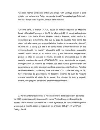 “De esos hechos también se enteró una amiga Ruth Montoya a quien le pidió
ayuda, que su hermana Dailyn es estudiante del Psicopedagógico Externado
del Sur, donde cursa 7 grado, jornada de la mañana.
“De otra parte, la menor I.P.P.A., acude al Instituto Nacional de Medicina
Legal y Ciencias Forenses, el día 16 de febrero de 2010, siendo valorada por
el doctor Luis Jesús Prada Moreno, Médico Forense, quien ratifica lo
denunciado por la hermana, dice que su papá la abusada hace como dos
años, indica la menor que su papá la había tirado a la cama un día y le metió
el pene por la cola y que ella le dio como mareo y dolor de cabeza, en ese
momento le gritó ‘mi mamá’ y el papá la soltó y su mamá llegó, su papá la
accedió varias veces en su misma casa, y sus hermanas sospechaban
porque a ellas les pasaba lo mismo, el papá la amenazaba que si ella
contaba mataba a la mamá. CONCLUSIÓN: himen semicircular de aspecto
estrogenizado. La mayoría de hímenes con este aspecto pueden tener una
penetración o un coito sin dejar cambios anatómicos significativos. Paredes
de himen derecha, izquierda y base normales. Con borde libre irregular. No
hay evidencias de penetración, ni desgarro reciente, lo cual de ninguna
manera desvirtúa el relato de la menor. Ano circular de tono y aspecto
normal, con pliegues simétricos. Extremidades normales.”
2. Por los anteriores hechos, la Fiscalía General de la Nación el 4 de marzo
de 2010, presentó escrito de acusación contra Tobías Pardo por los delitos de
acceso carnal abusivo con menor de 14 años agravados, en concurso homogéneo
y sucesivo, e incesto, según lo reglado en los artículos 208, 211. 2° y 237 del
Código Penal.
 