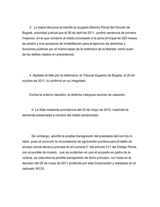 3. La etapa del juicio la tramitó el Juzgado Décimo Penal del Circuito de
Bogotá, autoridad judicial que el 28 de abril de 2011, profirió sentencia de primera
instancia, en la que condenó al citado procesado a la pena principal de 220 meses
de prisión y a la accesoria de inhabilitación para el ejercicio de derechos y
funciones públicas por el mismo lapso de la restrictiva de la libertad, como autor
de los delitos citados en precedencia.
4. Apelado el fallo por la defensora, el Tribunal Superior de Bogotá, el 20 de
octubre de 2011, lo confirmó en su integridad.
Contra la anterior decisión, la defensa interpuso recurso de casación.
5. La Sala mediante providencia del 23 de mayo de 2012, inadmitió la
demanda presentada a nombre del citado sentenciado.
Sin embargo, advirtió la posible transgresión del postulado del non bis in
ídem, pues al concurrir la circunstancia de agravación punitiva para el delito de
acceso carnal abusivo prevista en el numeral 2° del artículo 211 del Código Penal,
con el punible de incesto, que se sustentan en que el acusado es padre de la
víctima, se vislumbra la posible transgresión de dicho principio, con base en la
decisión del 25 de mayo de 2011 proferida por esta Corporación y adoptada en el
radicado 34133.
 