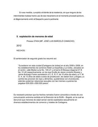 En esa medida, cumplido el trámite de la insistencia, sin que ninguno de los
intervinientes hubiese hecho uso de ese mecanismo en el momento procesal oportuno,
el diligenciamiento entró al Despacho para lo pertinente
5. explotación de menores de edad
Proceso 37434 (MP. JOSÉ LUIS BARCELÓ CAMACHO)
2012
HECHOS:
El sentenciador de segundo grado los resumió así:
“Sucedieron en esta ciudad [Cartagena de Indias] en el año 2008 o 2009, en
los establecimientos de comercio Hotel La Española y La Ceiba, ubicados en
el centro calle Media Luna No. 10C-21 y el barrio El Bosque diagonal 21 B
No. 51-40 respectivamente, en los que Enolfe de Jesús Londoño Álvarez y
Jaime Buitrago Forero sometieron a C. E. R. P. de 15 años de edad y a Y. M.
O. A. de 13 años de edad a actos de prostitución, les daban licor y drogas y a
cambio las proveían de ropa y alimentos, quedándose con el producido,
además sostenían relaciones sexuales con las mismas a quienes les
pagaban $30.000 o $50.000 pesos”.
Es necesario precisar que los hechos narrados fueron conocidos a través de una
comunicación anónima recibida en la Dirección de la SIJIN – Bogotá, en la cual se
denunció que menores de edad venían siendo explotados sexualmente en
diversos establecimientos de comercio y hoteles de Cartagena.
 