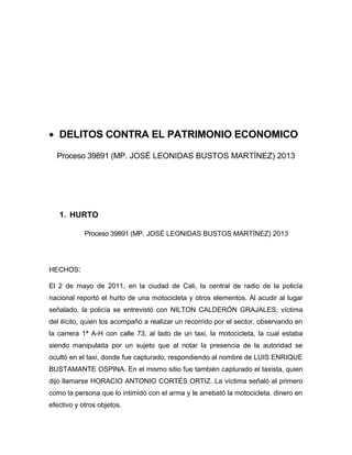 • DELITOS CONTRA EL PATRIMONIO ECONOMICO
Proceso 39891 (MP. JOSÉ LEONIDAS BUSTOS MARTÍNEZ) 2013
1. HURTO
Proceso 39891 (MP. JOSÉ LEONIDAS BUSTOS MARTÍNEZ) 2013
HECHOS:
El 2 de mayo de 2011, en la ciudad de Cali, la central de radio de la policía
nacional reportó el hurto de una motocicleta y otros elementos. Al acudir al lugar
señalado, la policía se entrevistó con NILTON CALDERÓN GRAJALES, víctima
del ilícito, quien los acompañó a realizar un recorrido por el sector, observando en
la carrera 1ª A-H con calle 73, al lado de un taxi, la motocicleta, la cual estaba
siendo manipulada por un sujeto que al notar la presencia de la autoridad se
ocultó en el taxi, donde fue capturado, respondiendo al nombre de LUIS ENRIQUE
BUSTAMANTE OSPINA. En el mismo sitio fue también capturado el taxista, quien
dijo llamarse HORACIO ANTONIO CORTÉS ORTIZ. La víctima señaló al primero
como la persona que lo intimidó con el arma y le arrebató la motocicleta, dinero en
efectivo y otros objetos.
 