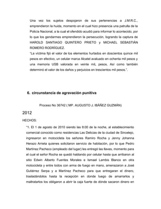 Una vez los sujetos despojaron de sus pertenencias a J.M.R.C.,
emprendieron la huida, momento en el cual hizo presencia una patrulla de la
Policía Nacional, a la cual el ofendido acudió para informar lo acontecido, por
lo que los gendarmes emprendieron la persecución, logrando la captura de
HAROLD SANTIAGO QUINTERO PRIETO y MICHAEL SEBASTIÁN
ROMERO RODRÍGUEZ.
“La víctima fijó el valor de los elementos hurtados en doscientos quince mil
pesos en efectivo, un celular marca Alcatel avaluado en ochenta mil pesos y
una memoria USB valorada en veinte miL pesos. Así como también
determinó el valor de los daños y perjuicios en trescientos mil pesos.”.
6. circunstancia de agravación punitiva
Proceso No 36742 ( MP. AUGUSTO J. IBÁÑEZ GUZMÁN)
2012
HECHOS:
“1. El 1 de agosto de 2010 siendo las 8:00 de la noche, al establecimiento
comercial conocido como residencias Las Delicias de la ciudad de Sincelejo,
ingresaron en motocicleta los señores Ramiro Rocha y Jenny Johanna
Herazo Arrieta quienes solicitaron servicio de habitación, por lo que Pedro
Martínez Pacheco (empleado del lugar) les entregó las llaves, momento para
el cual el señor Rocha se quedó hablando por celular hasta que arribaron al
sitio Edwin Alberto Fuentes Morales e Ismael Lambis Blanco en otra
motocicleta y entre todos con arma de fuego en mano, amenazaron a José
Gutiérrez Serpa y a Martínez Pacheco para que entregaran el dinero,
trasladándolos hasta la recepción en donde luego de amarrarlos y
maltratarlos los obligaron a abrir la caja fuerte de dónde sacaron dinero en
 