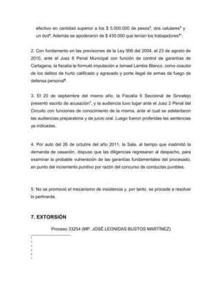 efectivo en cantidad superior a los $ 5.000.000 de pesos2
, dos celulares3
y
un dvd4
. Además se apoderaron de $ 430.000 que tenían los trabajadores5
”.
2. Con fundamento en las previsiones de la Ley 906 del 2004, el 23 de agosto de
2010, ante el Juez 6 Penal Municipal con función de control de garantías de
Cartagena, la fiscalía le formuló imputación a Ismael Lambis Blanco, como coautor
de los delitos de hurto calificado y agravado y porte ilegal de armas de fuego de
defensa personal6
.
3. El 20 de septiembre del mismo año, la Fiscalía 6 Seccional de Sincelejo
presentó escrito de acusación7
, y la audiencia tuvo lugar ante el Juez 2 Penal del
Circuito con funciones de conocimiento de la misma, ante el cual se adelantaron
las audiencias preparatoria y de juicio oral. Luego fueron proferidas las sentencias
ya indicadas.
4. Por auto del 26 de octubre del año 2011, la Sala, al tiempo que inadmitió la
demanda de casación, dispuso que las diligencias regresaran al despacho, para
examinar la probable vulneración de las garantías fundamentales del procesado,
en punto del incremento punitivo por razón del concurso de conductas punibles.
5. No se promovió el mecanismo de insistencia y, por tanto, se procede a resolver
lo pertinente.
7. EXTORSIÓN
Proceso 33254 (MP. JOSÉ LEONIDAS BUSTOS MARTÍNEZ)
2
3
4
5
6
7
 