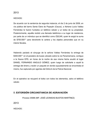 2013
HECHOS:
De acuerdo con la sentencia de segunda instancia, el día 2 de junio de 2009, en
vía pública del barrio Santa Clara de Popayán (Cauca), a Adriana Lucía Valdez
Fernández le fueron hurtados un teléfono celular y un bolso de su propiedad.
Posteriormente, aquélla recibió una llamada telefónica a su lugar de residencia,
por parte de un individuo que se identificó como ÓSCAR, quien le exigió la suma
de $700.000°° para devolverle la cartera y los objetos personales que en su
interior llevaba.
Habiendo pactado el cónyuge de la señora Valdez Fernández la entrega de
$300.000°° en el paradero de buses ubicado sobre la vía Panamericana, contiguo
a la Nueva EPS, en horas de la noche de esa misma fecha acudió al lugar
DANIEL FERNANDO ANGULO GÓMEZ, quien luego de solicitarle a aquél la
entrega del dinero y recibir un paquete en donde supuestamente se encontraba el
mismo, fue capturado por agentes del GAULA de la Policía Nacional.
En el operativo se recuperó el bolso con todos los elementos, salvo el teléfono
celular.
8. EXTORSIÓN CIRCUNSTANCIA DE AGRAVACIÓN
Proceso 35988 (MP. JOSÉ LEONIDAS BUSTOS MARTÍNEZ)
2013
HECHOS:
 