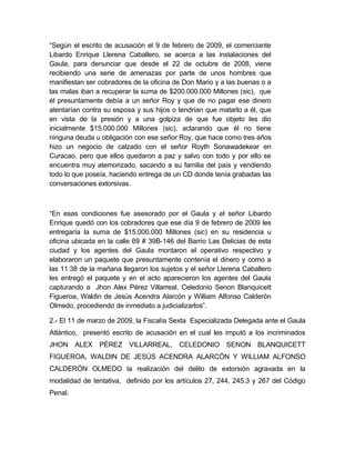“Según el escrito de acusación el 9 de febrero de 2009, el comerciante
Libardo Enrique Llerena Caballero, se acerca a las instalaciones del
Gaula, para denunciar que desde el 22 de octubre de 2008, viene
recibiendo una serie de amenazas por parte de unos hombres que
manifiestan ser cobradores de la oficina de Don Mario y a las buenas o a
las malas iban a recuperar la suma de $200.000.000 Millones (sic), que
él presuntamente debía a un señor Roy y que de no pagar ese dinero
atentarían contra su esposa y sus hijos o tendrían que matarlo a él, que
en vista de la presión y a una golpiza de que fue objeto les dio
inicialmente $15.000.000 Millones (sic), aclarando que él no tiene
ninguna deuda u obligación con ese señor Roy, que hace como tres años
hizo un negocio de calzado con el señor Royth Sonawadekear en
Curacao, pero que ellos quedaron a paz y salvo con todo y por ello se
encuentra muy atemorizado, sacando a su familia del país y vendiendo
todo lo que poseía, haciendo entrega de un CD donde tenía grabadas las
conversaciones extorsivas.
“En esas condiciones fue asesorado por el Gaula y el señor Libardo
Enrique quedó con los cobradores que ese día 9 de febrero de 2009 les
entregaría la suma de $15.000.000 Millones (sic) en su residencia u
oficina ubicada en la calle 69 # 39B-146 del Barrio Las Delicias de esta
ciudad y los agentes del Gaula montaron el operativo respectivo y
elaboraron un paquete que presuntamente contenía el dinero y como a
las 11:38 de la mañana llegaron los sujetos y el señor Llerena Caballero
les entregó el paquete y en el acto aparecieron los agentes del Gaula
capturando a Jhon Alex Pérez Villarreal, Celedonio Senon Blanquicett
Figueroa, Waldin de Jesús Acendra Alarcón y William Alfonso Calderón
Olmedo, procediendo de inmediato a judicializarlos”.
2.- El 11 de marzo de 2009, la Fiscalía Sexta Especializada Delegada ante el Gaula
Atlántico, presentó escrito de acusación en el cual les imputó a los incriminados
JHON ALEX PÉREZ VILLARREAL, CELEDONIO SENON BLANQUICETT
FIGUEROA, WALDIN DE JESÚS ACENDRA ALARCÓN Y WILLIAM ALFONSO
CALDERÓN OLMEDO la realización del delito de extorsión agravada en la
modalidad de tentativa, definido por los artículos 27, 244, 245.3 y 267 del Código
Penal.
 