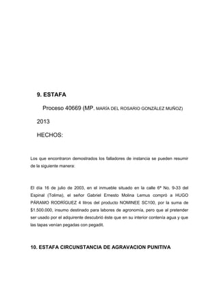 9. ESTAFA
Proceso 40669 (MP. MARÍA DEL ROSARIO GONZÁLEZ MUÑOZ)
2013
HECHOS:
Los que encontraron demostrados los falladores de instancia se pueden resumir
de la siguiente manera:
El día 16 de julio de 2003, en el inmueble situado en la calle 6ª No. 9-33 del
Espinal (Tolima), el señor Gabriel Ernesto Molina Lemus compró a HUGO
PÁRAMO RODRÍGUEZ 4 litros del producto NOMINEE SC100, por la suma de
$1.500.000, insumo destinado para labores de agronomía, pero que al pretender
ser usado por el adquirente descubrió éste que en su interior contenía agua y que
las tapas venían pegadas con pegadit.
10. ESTAFA CIRCUNSTANCIA DE AGRAVACION PUNITIVA
 