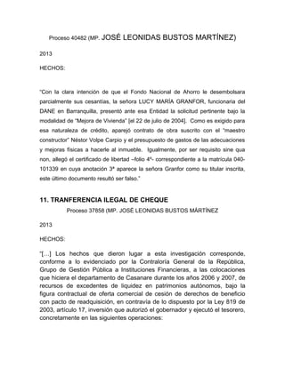 Proceso 40482 (MP. JOSÉ LEONIDAS BUSTOS MARTÍNEZ)
2013
HECHOS:
“Con la clara intención de que el Fondo Nacional de Ahorro le desembolsara
parcialmente sus cesantías, la señora LUCY MARÍA GRANFOR, funcionaria del
DANE en Barranquilla, presentó ante esa Entidad la solicitud pertinente bajo la
modalidad de “Mejora de Vivienda” [el 22 de julio de 2004]. Como es exigido para
esa naturaleza de crédito, aparejó contrato de obra suscrito con el “maestro
constructor” Néstor Volpe Carpio y el presupuesto de gastos de las adecuaciones
y mejoras físicas a hacerle al inmueble. Igualmente, por ser requisito sine qua
non, allegó el certificado de libertad –folio 4º- correspondiente a la matrícula 040-
101339 en cuya anotación 3ª aparece la señora Granfor como su titular inscrita,
este último documento resultó ser falso.”
11. TRANFERENCIA ILEGAL DE CHEQUE
Proceso 37858 (MP. JOSÉ LEONIDAS BUSTOS MÁRTÍNEZ
2013
HECHOS:
“[…] Los hechos que dieron lugar a esta investigación corresponde,
conforme a lo evidenciado por la Contraloría General de la República,
Grupo de Gestión Pública a Instituciones Financieras, a las colocaciones
que hiciera el departamento de Casanare durante los años 2006 y 2007, de
recursos de excedentes de liquidez en patrimonios autónomos, bajo la
figura contractual de oferta comercial de cesión de derechos de beneficio
con pacto de readquisición, en contravía de lo dispuesto por la Ley 819 de
2003, artículo 17, inversión que autorizó el gobernador y ejecutó el tesorero,
concretamente en las siguientes operaciones:
 