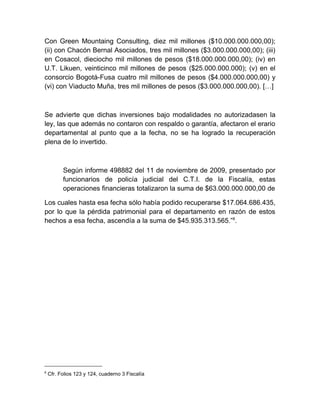 Con Green Mountaing Consulting, diez mil millones ($10.000.000.000,00);
(ii) con Chacón Bernal Asociados, tres mil millones ($3.000.000.000,00); (iii)
en Cosacol, dieciocho mil millones de pesos ($18.000.000.000,00); (iv) en
U.T. Likuen, veinticinco mil millones de pesos ($25.000.000.000); (v) en el
consorcio Bogotá-Fusa cuatro mil millones de pesos ($4.000.000.000,00) y
(vi) con Viaducto Muña, tres mil millones de pesos ($3.000.000.000,00). […]
Se advierte que dichas inversiones bajo modalidades no autorizadasen la
ley, las que además no contaron con respaldo o garantía, afectaron el erario
departamental al punto que a la fecha, no se ha logrado la recuperación
plena de lo invertido.
Según informe 498882 del 11 de noviembre de 2009, presentado por
funcionarios de policía judicial del C.T.I. de la Fiscalía, estas
operaciones financieras totalizaron la suma de $63.000.000.000,00 de
Los cuales hasta esa fecha sólo había podido recuperarse $17.064.686.435,
por lo que la pérdida patrimonial para el departamento en razón de estos
hechos a esa fecha, ascendía a la suma de $45.935.313.565.”8
.
8
Cfr. Folios 123 y 124, cuaderno 3 Fiscalía
 