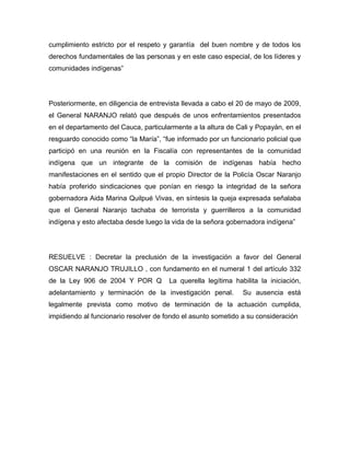cumplimiento estricto por el respeto y garantía del buen nombre y de todos los
derechos fundamentales de las personas y en este caso especial, de los líderes y
comunidades indígenas”
Posteriormente, en diligencia de entrevista llevada a cabo el 20 de mayo de 2009,
el General NARANJO relató que después de unos enfrentamientos presentados
en el departamento del Cauca, particularmente a la altura de Cali y Popayán, en el
resguardo conocido como “la María”, “fue informado por un funcionario policial que
participó en una reunión en la Fiscalía con representantes de la comunidad
indígena que un integrante de la comisión de indígenas había hecho
manifestaciones en el sentido que el propio Director de la Policía Oscar Naranjo
había proferido sindicaciones que ponían en riesgo la integridad de la señora
gobernadora Aida Marina Quilpué Vivas, en síntesis la queja expresada señalaba
que el General Naranjo tachaba de terrorista y guerrilleros a la comunidad
indígena y esto afectaba desde luego la vida de la señora gobernadora indígena”
RESUELVE : Decretar la preclusión de la investigación a favor del General
OSCAR NARANJO TRUJILLO , con fundamento en el numeral 1 del artículo 332
de la Ley 906 de 2004 Y POR Q La querella legítima habilita la iniciación,
adelantamiento y terminación de la investigación penal. Su ausencia está
legalmente prevista como motivo de terminación de la actuación cumplida,
impidiendo al funcionario resolver de fondo el asunto sometido a su consideración
 