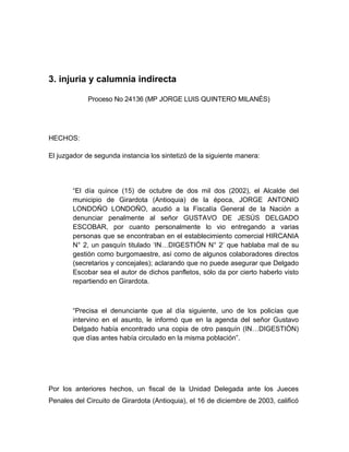 3. injuria y calumnia indirecta
Proceso No 24136 (MP JORGE LUIS QUINTERO MILANÉS)
HECHOS:
El juzgador de segunda instancia los sintetizó de la siguiente manera:
“El día quince (15) de octubre de dos mil dos (2002), el Alcalde del
municipio de Girardota (Antioquia) de la época, JORGE ANTONIO
LONDOÑO LONDOÑO, acudió a la Fiscalía General de la Nación a
denunciar penalmente al señor GUSTAVO DE JESÚS DELGADO
ESCOBAR, por cuanto personalmente lo vio entregando a varias
personas que se encontraban en el establecimiento comercial HIRCANIA
N° 2, un pasquín titulado ‘IN…DIGESTIÓN N° 2’ que hablaba mal de su
gestión como burgomaestre, así como de algunos colaboradores directos
(secretarios y concejales); aclarando que no puede asegurar que Delgado
Escobar sea el autor de dichos panfletos, sólo da por cierto haberlo visto
repartiendo en Girardota.
“Precisa el denunciante que al día siguiente, uno de los policías que
intervino en el asunto, le informó que en la agenda del señor Gustavo
Delgado había encontrado una copia de otro pasquín (IN…DIGESTIÓN)
que días antes había circulado en la misma población”.
Por los anteriores hechos, un fiscal de la Unidad Delegada ante los Jueces
Penales del Circuito de Girardota (Antioquia), el 16 de diciembre de 2003, calificó
 