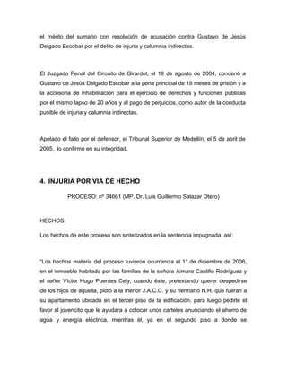 el mérito del sumario con resolución de acusación contra Gustavo de Jesús
Delgado Escobar por el delito de injuria y calumnia indirectas.
El Juzgado Penal del Circuito de Girardot, el 18 de agosto de 2004, condenó a
Gustavo de Jesús Delgado Escobar a la pena principal de 18 meses de prisión y a
la accesoria de inhabilitación para el ejercicio de derechos y funciones públicas
por el mismo lapso de 20 años y al pago de perjuicios, como autor de la conducta
punible de injuria y calumnia indirectas.
Apelado el fallo por el defensor, el Tribunal Superior de Medellín, el 5 de abril de
2005, lo confirmó en su integridad.
4. INJURIA POR VIA DE HECHO
PROCESO: nº 34661 (MP. Dr. Luis Guillermo Salazar Otero)
HECHOS:
Los hechos de este proceso son sintetizados en la sentencia impugnada, así:
“Los hechos materia del proceso tuvieron ocurrencia el 1° de diciembre de 2006,
en el inmueble habitado por las familias de la señora Aimara Castillo Rodríguez y
el señor Víctor Hugo Puentes Cely, cuando éste, pretextando querer despedirse
de los hijos de aquella, pidió a la menor J.A.C.C. y su hermano N.H. que fueran a
su apartamento ubicado en el tercer piso de la edificación, para luego pedirle el
favor al jovencito que le ayudara a colocar unos carteles anunciando el ahorro de
agua y energía eléctrica, mientras él, ya en el segundo piso a donde se
 