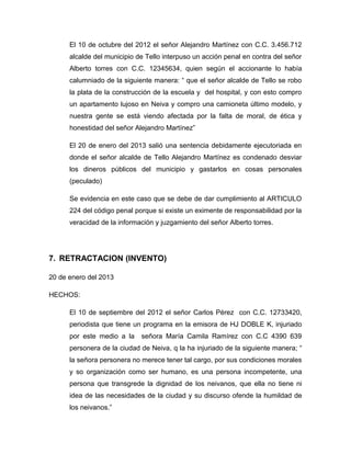 El 10 de octubre del 2012 el señor Alejandro Martínez con C.C. 3.456.712
alcalde del municipio de Tello interpuso un acción penal en contra del señor
Alberto torres con C.C. 12345634, quien según el accionante lo había
calumniado de la siguiente manera: “ que el señor alcalde de Tello se robo
la plata de la construcción de la escuela y del hospital, y con esto compro
un apartamento lujoso en Neiva y compro una camioneta último modelo, y
nuestra gente se está viendo afectada por la falta de moral, de ética y
honestidad del señor Alejandro Martínez”
El 20 de enero del 2013 salió una sentencia debidamente ejecutoriada en
donde el señor alcalde de Tello Alejandro Martínez es condenado desviar
los dineros públicos del municipio y gastarlos en cosas personales
(peculado)
Se evidencia en este caso que se debe de dar cumplimiento al ARTICULO
224 del código penal porque si existe un eximente de responsabilidad por la
veracidad de la información y juzgamiento del señor Alberto torres.
7. RETRACTACION (INVENTO)
20 de enero del 2013
HECHOS:
El 10 de septiembre del 2012 el señor Carlos Pérez con C.C. 12733420,
periodista que tiene un programa en la emisora de HJ DOBLE K, injuriado
por este medio a la señora María Camila Ramírez con C.C 4390 639
personera de la ciudad de Neiva, q la ha injuriado de la siguiente manera; “
la señora personera no merece tener tal cargo, por sus condiciones morales
y so organización como ser humano, es una persona incompetente, una
persona que transgrede la dignidad de los neivanos, que ella no tiene ni
idea de las necesidades de la ciudad y su discurso ofende la humildad de
los neivanos.”
 