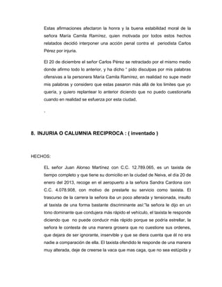 Estas afirmaciones afectaron la honra y la buena estabilidad moral de la
señora María Camila Ramírez, quien motivada por todos estos hechos
relatados decidió interponer una acción penal contra el periodista Carlos
Pérez por injuria.
El 20 de diciembre el señor Carlos Pérez se retractado por el mismo medio
donde afirmo todo lo anterior, y ha dicho “ pido disculpas por mis palabras
ofensivas a la personera María Camila Ramírez, en realidad no supe medir
mis palabras y considero que estas pasaron más allá de los limites que yo
quería, y quiero replantear lo anterior diciendo que no puedo cuestionarla
cuando en realidad se esfuerza por esta ciudad.
,
8. INJURIA O CALUMNIA RECIPROCA : ( inventado )
HECHOS:
EL señor Juan Alonso Martínez con C.C. 12.789.065, es un taxista de
tiempo completo y que tiene su domicilio en la ciudad de Neiva, el día 20 de
enero del 2013, recoge en el aeropuerto a la señora Sandra Cardona con
C.C. 4.078.908, con motivo de prestarle su servicio como taxista. El
trascurso de la carrera la señora iba un poco alterada y tensionada, insulto
al taxista de una forma bastante discriminante así:”la señora le dijo en un
tono dominante que condujera más rápido el vehículo, el taxista le responde
diciendo que no puede conducir más rápido porque se podría estrellar, la
señora le contesta de una manera grosera que no cuestione sus ordenes,
que dejara de ser ignorante, inservible y que se diera cuenta que él no era
nadie a comparación de ella. El taxista ofendido le responde de una manera
muy alterada, deje de creerse la vaca que mas caga, que no sea estúpida y
 