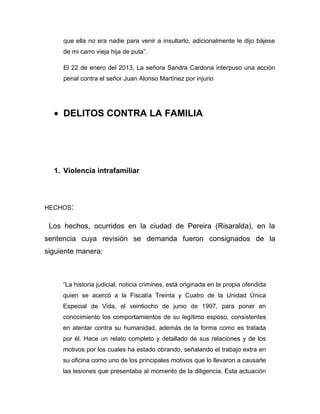 que ella no era nadie para venir a insultarlo, adicionalmente le dijo bájese
de mi carro vieja hija de puta”.
El 22 de enero del 2013, La señora Sandra Cardona interpuso una acción
penal contra el señor Juan Alonso Martínez por injurio
• DELITOS CONTRA LA FAMILIA
1. Violencia intrafamiliar
HECHOS:
Los hechos, ocurridos en la ciudad de Pereira (Risaralda), en la
sentencia cuya revisión se demanda fueron consignados de la
siguiente manera:
“La historia judicial, noticia crimines, está originada en la propia ofendida
quien se acercó a la Fiscalía Treinta y Cuatro de la Unidad Única
Especial de Vida, el veintiocho de junio de 1997, para poner en
conocimiento los comportamientos de su legítimo esposo, consistentes
en atentar contra su humanidad, además de la forma como es tratada
por él. Hace un relato completo y detallado de sus relaciones y de los
motivos por los cuales ha estado obrando, señalando el trabajo extra en
su oficina como uno de los principales motivos que lo llevaron a causarle
las lesiones que presentaba al momento de la diligencia. Esta actuación
 