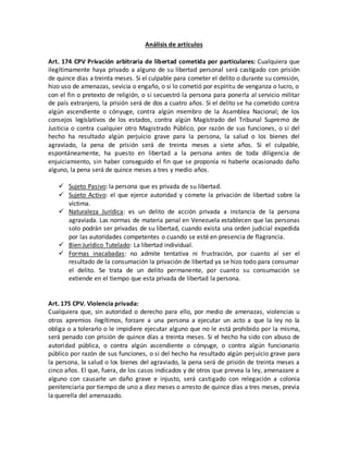 Análisis de artículos
Art. 174 CPV Privación arbitraria de libertad cometida por particulares: Cualquiera que
ilegítimamente haya privado a alguno de su libertad personal será castigado con prisión
de quince días a treinta meses. Si el culpable para cometer el delito o durante su comisión,
hizo uso de amenazas, sevicia o engaño, o si lo cometió por espíritu de venganza o lucro, o
con el fin o pretexto de religión, o si secuestró la persona para ponerla al servicio militar
de país extranjero, la prisión será de dos a cuatro años. Si el delito se ha cometido contra
algún ascendiente o cónyuge, contra algún miembro de la Asamblea Nacional; de los
consejos legislativos de los estados, contra algún Magistrado del Tribunal Supremo de
Justicia o contra cualquier otro Magistrado Público, por razón de sus funciones, o si del
hecho ha resultado algún perjuicio grave para la persona, la salud o los bienes del
agraviado, la pena de prisión será de treinta meses a siete años. Si el culpable,
espontáneamente, ha puesto en libertad a la persona antes de toda diligencia de
enjuiciamiento, sin haber conseguido el fin que se proponía ni haberle ocasionado daño
alguno, la pena será de quince meses a tres y medio años.
 Sujeto Pasivo: la persona que es privada de su libertad.
 Sujeto Activo: el que ejerce autoridad y comete la privación de libertad sobre la
víctima.
 Naturaleza Jurídica: es un delito de acción privada a instancia de la persona
agraviada. Las normas de materia penal en Venezuela establecen que las personas
solo podrán ser privadas de su libertad, cuando exista una orden judicial expedida
por las autoridades competentes o cuando se esté en presencia de flagrancia.
 Bien Jurídico Tutelado: La libertad individual.
 Formas inacabadas: no admite tentativa ni frustración, por cuanto al ser el
resultado de la consumación la privación de libertad ya se hizo todo para consumar
el delito. Se trata de un delito permanente, por cuanto su consumación se
extiende en el tiempo que esta privada de libertad la persona.
Art. 175 CPV. Violencia privada:
Cualquiera que, sin autoridad o derecho para ello, por medio de amenazas, violencias u
otros apremios ilegítimos, forzare a una persona a ejecutar un acto a que la ley no la
obliga o a tolerarlo o le impidiere ejecutar alguno que no le está prohibido por la misma,
será penado con prisión de quince días a treinta meses. Si el hecho ha sido con abuso de
autoridad pública, o contra algún ascendiente o cónyuge, o contra algún funcionario
público por razón de sus funciones, o si del hecho ha resultado algún perjuicio grave para
la persona, la salud o los bienes del agraviado, la pena será de prisión de treinta meses a
cinco años. El que, fuera, de los casos indicados y de otros que prevea la ley, amenazare a
alguno con causarle un daño grave e injusto, será castigado con relegación a colonia
penitenciaria por tiempo de uno a diez meses o arresto de quince días a tres meses, previa
la querella del amenazado.
 