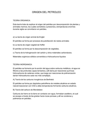 ORIGEN DEL PETROLEO


TEORIA ORGANICA:

Esta teoría trata de explicar el origen del petróleo por descomposición de plantas y
animales marinos, los cuales sometidos a presiones y temperaturas enormes
durante siglos se convirtieron en petróleo.



a) La teoría de origen animal de Engler

El petróleo se forma por procesos de putrefacción de restos animales

b) La teoría de origen vegetal de Hoffer

El petróleo se forma por la descomposición de vegetales.

c) Teoría de la hidrogenación del carbón y otros materiales carbonáceos.

Materiales orgánicos sólidos convertidos a hidrocarburos líquidos



TEORIA INORGANICA:

El petróleo se formaría por la acción del agua sobre carburos metálicos, el agua se
filtraría a las profundas capas terrestres y allí daría por reacciones químicas
hidrocarburos de cadenas cortas, que luego por reacciones de polimerización
darían hidrocarburos cada vez más complejos.

A) Teoría de los carburos inorgánicos de Berthelot

El petróleo se forma por depósitos petrolíferos de metales alcalinos en estado
natural reaccionan con CO2 a altas temperaturas formando carburos alcalinos.

B) Teoría del carburo de Mendeleiev

Carburos de hierro en la tierra en contacto con agua, formaban acetileno, el cual
se escapa a través de las grietas hacia rocas porosas y allí se condensa y
polimeriza en petróleo.
 