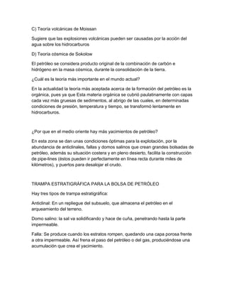 C) Teoría volcánicas de Moissan

Sugiere que las explosiones volcánicas pueden ser causadas por la acción del
agua sobre los hidrocarburos

D) Teoría cósmica de Sokolow

El petróleo se considera producto original de la combinación de carbón e
hidrógeno en la masa cósmica, durante la consolidación de la tierra.

¿Cuál es la teoría más importante en el mundo actual?

En la actualidad la teoría más aceptada acerca de la formación del petróleo es la
orgánica, pues ya que Esta materia orgánica se cubrió paulatinamente con capas
cada vez más gruesas de sedimentos, al abrigo de las cuales, en determinadas
condiciones de presión, temperatura y tiempo, se transformó lentamente en
hidrocarburos.



¿Por que en el medio oriente hay más yacimientos de petróleo?

En esta zona se dan unas condiciones óptimas para la explotación, por la
abundancia de anticlinales, fallas y domos salinos que crean grandes bolsadas de
petróleo, además su situación costera y en pleno desierto, facilita la construcción
de pipe-lines (éstos pueden ir perfectamente en línea recta durante miles de
kilómetros), y puertos para desalojar el crudo.



TRAMPA ESTRATIGRÁFICA PARA LA BOLSA DE PETRÓLEO

Hay tres tipos de trampa estratigráfica:

Anticlinal: En un repliegue del subsuelo, que almacena el petróleo en el
arqueamiento del terreno.

Domo salino: la sal va solidificando y hace de cuña, penetrando hasta la parte
impermeable.

Falla: Se produce cuando los estratos rompen, quedando una capa porosa frente
a otra impermeable. Así frena el paso del petróleo o del gas, produciéndose una
acumulación que crea el yacimiento.
 