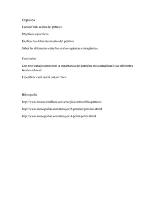 Objetivos

Conocer más acerca del petróleo

Objetivos específicos

Explicar las diferentes teorías del petróleo

Saber las diferencias entre las teorías orgánicas e inorgánicas


Conclusión

Con este trabajo comprendí la importancia del petróleo en la actualidad y sus diferentes
teorías sobre él.

Especificar cada teoría del petróleo




Bibliografía

http://www.textoscientificos.com/energia/combustibles/petroleo

http://www.monografias.com/trabajos35/petroleo/petroleo.shtml

http://www.monografias.com/trabajos14/petrol/petrol.shtml
 