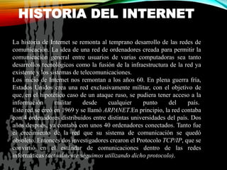 HISTORIA DEL INTERNET
La historia de Internet se remonta al temprano desarrollo de las redes de
comunicación. La idea de una red de ordenadores creada para permitir la
comunicación general entre usuarios de varias computadoras sea tanto
desarrollos tecnológicos como la fusión de la infraestructura de la red ya
existente y los sistemas de telecomunicaciones.
Los inicio de Internet nos remontan a los años 60. En plena guerra fría,
Estados Unidos crea una red exclusivamente militar, con el objetivo de
que, en el hipotético caso de un ataque ruso, se pudiera tener acceso a la
información militar desde cualquier punto del país.
Este red se creó en 1969 y se llamó ARPANET.En principio, la red contaba
con 4 ordenadores distribuidos entre distintas universidades del país. Dos
años después, ya contaba con unos 40 ordenadores conectados. Tanto fue
el crecimiento de la red que su sistema de comunicación se quedó
obsoleto. Entonces dos investigadores crearon el Protocolo TCP/IP, que se
convirtió en el estándar de comunicaciones dentro de las redes
informáticas (actualmente seguimos utilizando dicho protocolo).
 