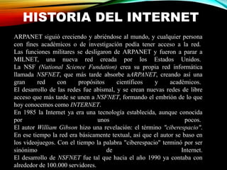 HISTORIA DEL INTERNET
ARPANET siguió creciendo y abriéndose al mundo, y cualquier persona
con fines académicos o de investigación podía tener acceso a la red.
Las funciones militares se desligaron de ARPANET y fueron a parar a
MILNET, una nueva red creada por los Estados Unidos.
La NSF (National Science Fundation) crea su propia red informática
llamada NSFNET, que más tarde absorbe aARPANET, creando así una
gran red con propósitos científicos y académicos.
El desarrollo de las redes fue abismal, y se crean nuevas redes de libre
acceso que más tarde se unen a NSFNET, formando el embrión de lo que
hoy conocemos como INTERNET.
En 1985 la Internet ya era una tecnología establecida, aunque conocida
por unos pocos.
El autor William Gibson hizo una revelación: el término "ciberespacio".
En ese tiempo la red era básicamente textual, así que el autor se baso en
los videojuegos. Con el tiempo la palabra "ciberespacio" terminó por ser
sinónimo de Internet.
El desarrollo de NSFNET fue tal que hacia el año 1990 ya contaba con
alrededor de 100.000 servidores.
 