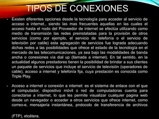 TIPOS DE CONEXIONES
- Existen diferentes opciones desde la tecnología para acceder al servicio de
acceso a internet., siendo las mas frecuentes aquellas en las cuales el
acceso hasta el nodo del Proveedor de internet se efectúa utilizando como
medio de transmisión las redes preinstaladas para la provisión de otros
servicios (como por ejemplo, el servicio de telefonía o el servicio de
televisión por cable) esta agregación de servicios fue lograda adecuando
dichas redes a las posibilidades que ofrece el estado de la tecnología en el
mercado de las telecomunicaciones, ya sea bajo las modalidades de banda
ancha o conexiones vía dial up (llamada a internet). En tal sentido, en la
actualidad algunos prestadores tienen la posibilidad de brindar a sus clientes
un paquete de servicios que incluye el servicio de televisión (operadores de
cable), acceso a internet y telefonía fija, cuya prestación es conocida como
Triple Play.
- Acceso a internet o conexión a internet: es el sistema de enlace con el que
el computador, dispositivo móvil o red de computadoras cuenta para
conectarse a internet, lo que les permite visualizar cualquier pagina web
desde un navegador o acceder a otros servicios que ofrece internet, como
correo-e, mensajería instantánea, protocolo de transferencia de archivos
(FTP), etcétera.
 