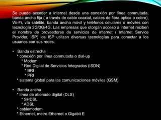 Se puede acceder a internet desde una conexión por línea conmutada,
banda ancha fija ( a través de cable coaxial, cables de fibra óptica o cobre),
Wi-Fi, vía satélite, banda ancha móvil y teléfonos celulares o móviles con
tecnología 2G/3G/4G. Las empresas que otorgan acceso a internet reciben
el nombre de proveedores de servicios de internet ( internet Service
Provider, ISP) los ISP utilizan diversas tecnologías para conectar a los
usuarios con sus redes.
• Banda estrecha
* conexión por línea conmutada o dial-up
* Modem
* Red Digital de Servicios Integrados (ISDN)
* BRI
* PRI
* sistema global para las comunicaciones móviles (GSM)
• Banda ancha
* línea de abonado digital (DLS)
* SHDSL
* ADSL
* cablemodem
* Ethernet, metro Ethernet o Gigabit E
 