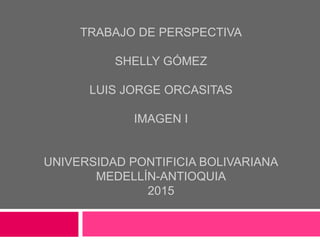 TRABAJO DE PERSPECTIVA
SHELLY GÓMEZ
LUIS JORGE ORCASITAS
IMAGEN I
UNIVERSIDAD PONTIFICIA BOLIVARIANA
MEDELLÍN-ANTIOQUIA
2015
 