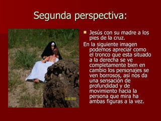 Segunda perspectiva: Jesús con su madre a los pies de la cruz. En la siguiente imagen podemos apreciar como el tronco que esta situado a la derecha se ve completamente bien en cambio los personajes se ven borrosos, así nos da una sensación de profundidad y de movimiento hacia la persona que mira ha ambas figuras a la vez. 